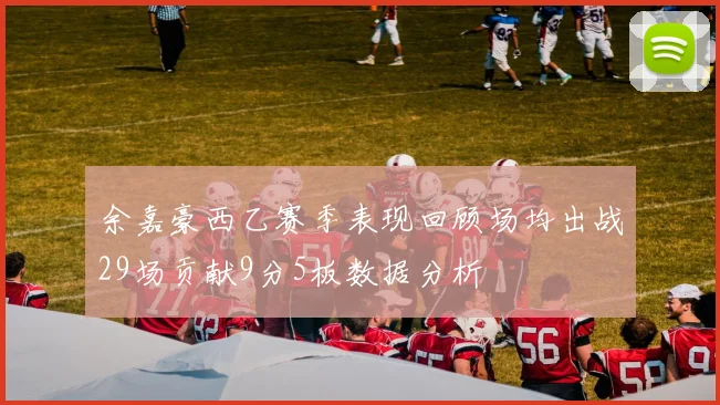 余嘉豪西乙赛季表现回顾场均出战29场贡献9分5板数据分析