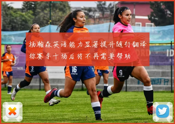 杨瀚森英语能力显著提升随行翻译称赛季十场后将不再需要帮助