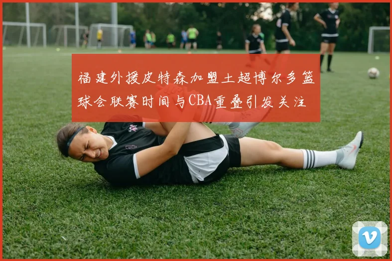 福建外援皮特森加盟土超博尔多篮球会联赛时间与CBA重叠引发关注