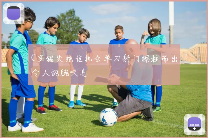 C罗错失绝佳机会单刀射门擦柱而出令人扼腕叹息