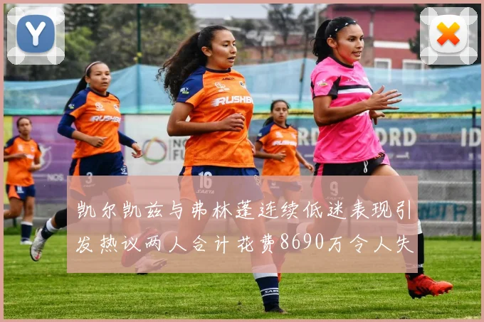 凯尔凯兹与弗林蓬连续低迷表现引发热议两人合计花费8690万令人失望