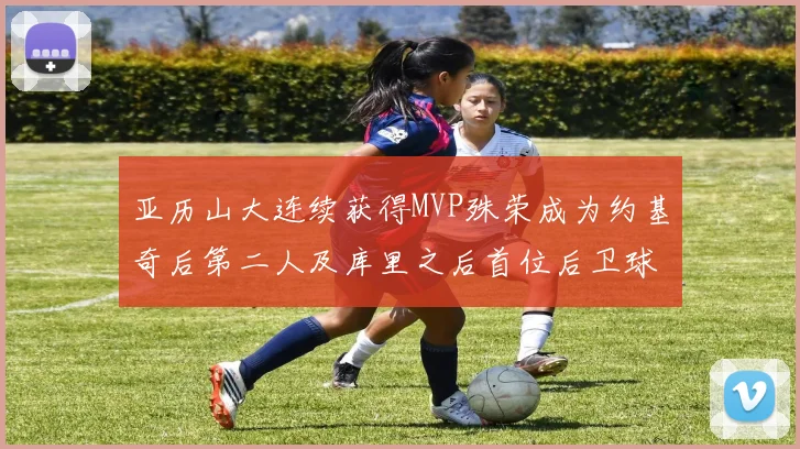 亚历山大连续获得MVP殊荣成为约基奇后第二人及库里之后首位后卫球员