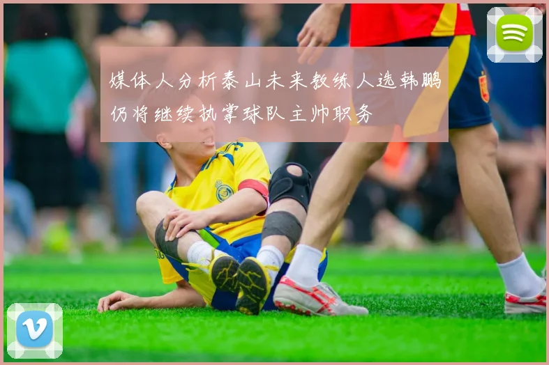 媒体人分析泰山未来教练人选韩鹏仍将继续执掌球队主帅职务