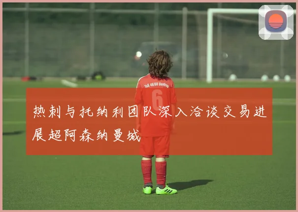 热刺与托纳利团队深入洽谈交易进展超阿森纳曼城