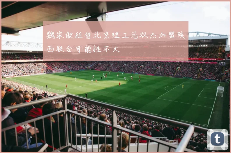 魏家傲租借北京理工范双杰加盟陕西联合可能性不大