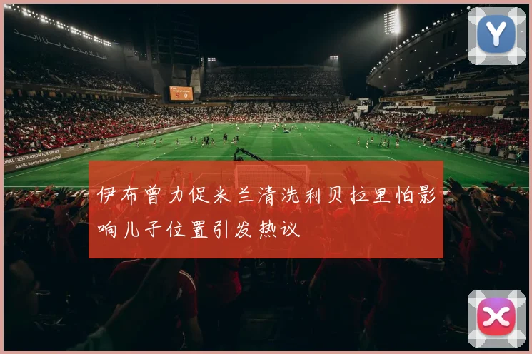 伊布曾力促米兰清洗利贝拉里怕影响儿子位置引发热议