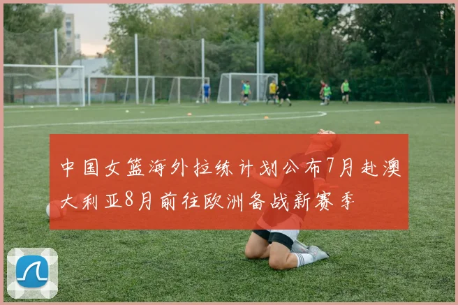 中国女篮海外拉练计划公布7月赴澳大利亚8月前往欧洲备战新赛季
