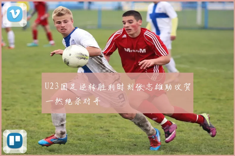 U23国足逆转胜利时刻张志雄助攻贺一然绝杀对手