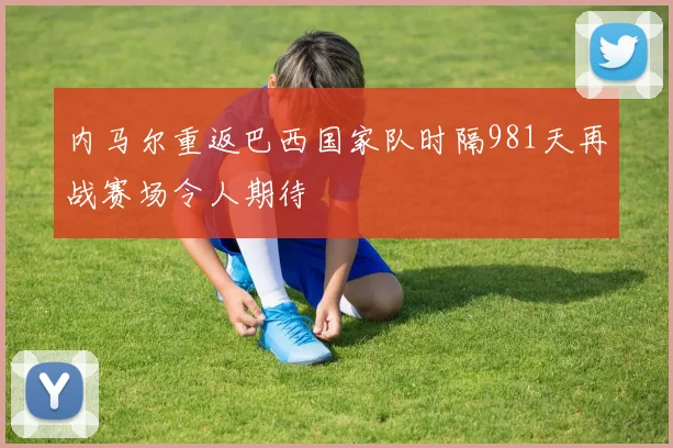 内马尔重返巴西国家队时隔981天再战赛场令人期待