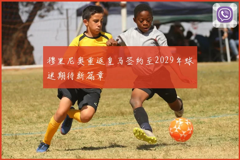 穆里尼奥重返皇马签约至2029年球迷期待新篇章