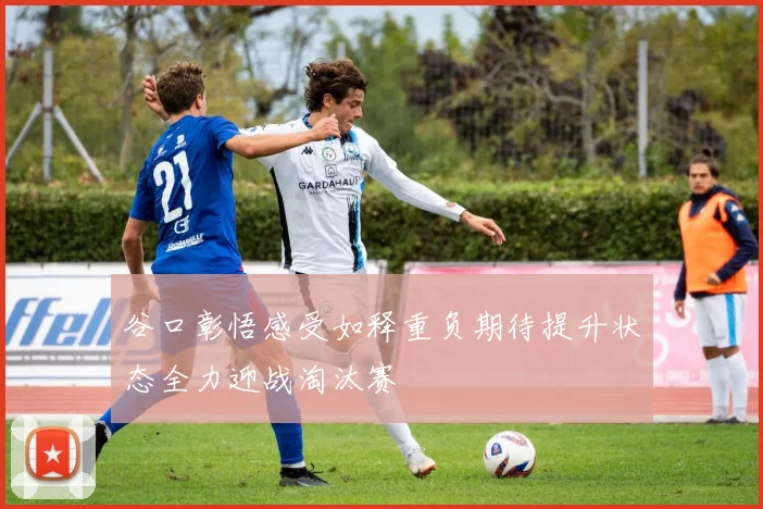 谷口彰悟感受如释重负期待提升状态全力迎战淘汰赛