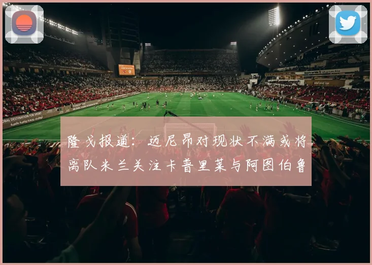 隆戈报道：迈尼昂对现状不满或将离队米兰关注卡普里莱与阿图伯鲁转会动态